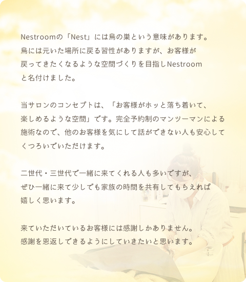 Nestroomの「Nest」には鳥の巣という意味があります。鳥には元いた場所に戻る習性がありますが、お客様が戻ってきたくなるような空間づくりを目指しNestroomと名付けました。当サロンのコンセプトは、「お客様がホッと落ち着いて、楽しめるような空間」です。完全予約制のマンツーマンによる施術なので、他のお客様を気にして話ができない人も安心してくつろいでいただけます。二世代・三世代で一緒に来てくれる人も多いですが、ぜひ一緒に来て少しでも家族の時間を共有してもらえれば嬉しく思います。来ていただいているお客様には感謝しかありません。感謝を恩返しできるようにしていきたいと思います。
